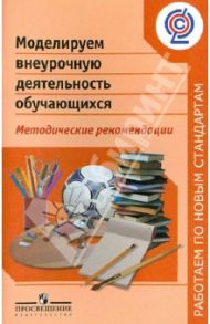 Моделируем внеурочную деятельность обучающихся. Методические рекомендации. ФГОС / Баранова Юлия Юрьевна, Кисляков Алексей Вячеславович, Солодкова Марина Ивановна