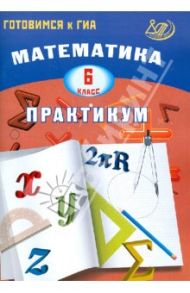 Математика. 6 класс. Практикум. Готовимся к ГИА: учебное пособие / Шестакова И. В.
