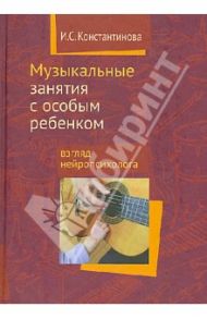 Музыкальные занятия с особым ребенком. Взгляд нейропсихолога / Константинова Ирина Сергеевна