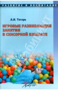 Игровые развивающие занятия в сенсорной комнате. Практическое пособие для ДОУ / Титарь Анна Ивановна