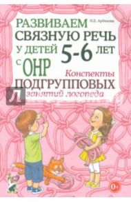 Развиваем связную речь у детей 5-6 лет с ОНР. Конспекты подгрупповых занятий логопеда / Арбекова Нелли Евгеньевна