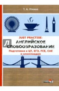 JUST PRACTISE. Английское словообразование. Подготовка к ЦТ, ЕГЭ, FCE, CAE и олимпиадам / Уткина Татьяна Александровна