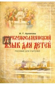 Церковнославянский язык для детей. Пособие для учителей / Архипова Ирина Геннадьевна