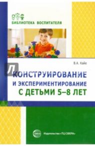 Конструирование и экспериментирование с детьми 5-8 лет. Методическое пособие / Кайе Виктор Августович