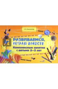 Развиваемся, играя вместе. Комплексные занятия с детьми 2-3 лет / Ашкинезер Елена Валентиновна