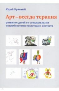 АРТ - всегда терапия. Развитие детей со специальными потребностями средствами искусства / Красный Юрий Ешуанович