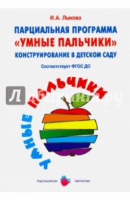 Парциальная программа «Умные пальчики». Конструирование в детском саду. ФГОС ДО / Лыкова Ирина Александровна