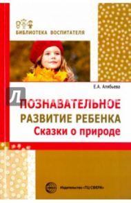 Познавательное развитие ребенка. Сказки о природе / Алябьева Елена Алексеевна