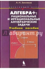 Алгебра +. Рациональные и иррациональные алгебраические задачи. Элективный курс. Учебное пособие / Земляков Александр Николаевич