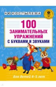 100 занимательных упражнений с буквами и звуками для детей 4-5 лет / Костылева Наталия Юрьевна