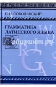 Грамматика латинского языка. Теоретическая часть. Морфология и синтаксис. Фототипическое издание / Соболевский Сергей Иванович