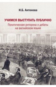 Учимся выступать публично. Политическая риторика и дебаты на английском языке / Антонова Ирина Борисовна