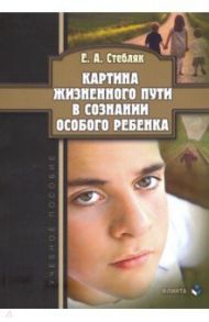 Картина жизненного пути в сознании особого ребенка. Учебное пособие / Стебляк Елена Анатольевна