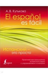 Испанский - это просто. Практическая грамматика испанского языка с упражнениями и ключами / Кутькова Анастасия Владимировна