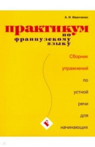 Практикум по французскому языку. Сборник упражнений по устной речи для начинающих / Иванченко Анна Игоревна