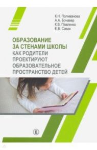 Образование за стенами школы. Как родители проектируют образовательное пространство детей / Поливанова Катерина Николаевна, Бочавер Александра Алексеевна, Павленко Ксения Викторовна