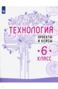 Технология. 6 класс. Проекты и кейсы / Казакевич Владимир Михайлович, Семенова Галина Юрьевна, Пичугина Галина Васильевна