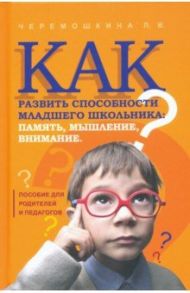 Как развить способности младшего школьника: память, мышление, внимание / Черемошкина Любовь Валерьевна