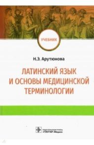 Латинский язык и основы медицинской терминологии. Учебник / Арутюнова Нина Эдуардовна