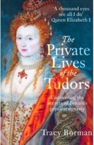 The Private Lives of the Tudors. Uncovering the Secrets of Britain's Greatest Dynasty / Borman Tracy