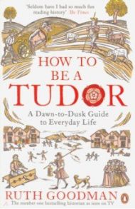 How to be a Tudor. Dawn-to-Dusk Guide to Everyday Life / Goodman Ruth