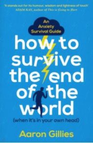 How to Survive the End of the World (When it's in Your Own Head): An Anxiety Survival Guide / Gillies Aaron