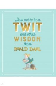 How Not To Be A Twit and Other Wisdom from Roald Dahl / Dahl Roald