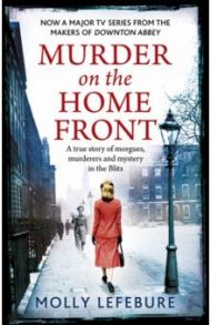 Murder on the Home Front. A True Story of Morgues, Murderers and Mysteries in the Blitz / Lefebure Molly