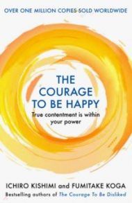 The Courage to be Happy. True Contentment Is Within Your Power / Kishimi Ichiro