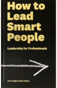 How to Lead Smart People. Leadership for Professionals / Singh Arun, Mister Mike