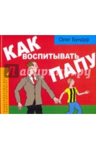 Как воспитывать папу: пособие для начинающих детей / Бундур Олег Семенович