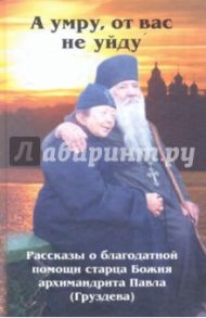 "А умру, от вас не уйду". Рассказы о благодатной помощи старца Божия архимандрита Павла (Груздева)