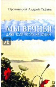 Мы вечны! Даже если этого не хотим / Протоиерей Ткачев Андрей