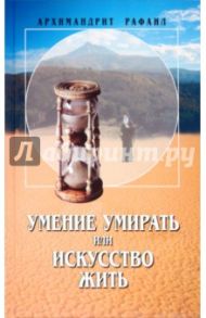 Умение умирать или искусство жить. О памяти смертной, заповедях божиих и послушании... / Архимандрит Рафаил (Карелин)