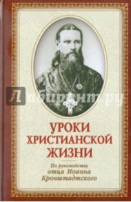 Уроки христианской жизни. По руководству отца Иоанна Кронштадтского. Сборник проповедей и поучений