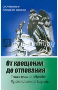 От крещения до отпевания. Таинства и обряды православной Церкви / Баранов Александр