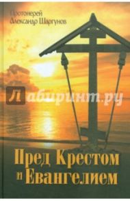 Пред Крестом и Евангелием / Протоиерей Александр Шаргунов