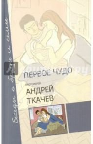 Первое чудо. Беседы о браке и семье / Протоиерей Ткачев Андрей