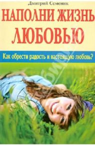 Наполни жизнь любовью. Как обрести радость и настоящую любовь? / Семеник Дмитрий Геннадьевич