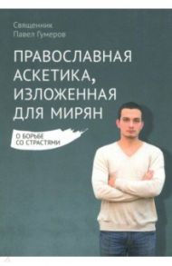 Православная аскетика, изложенная для мирян. О борьбе со страстями / Священник Павел Гумеров