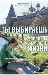 Ты выбираешь. Молодым о смысле жизни / Протоиерей Вячеслав Тулупов