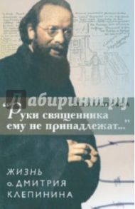 "Руки священника ему не принадлежат..." Жизнь о. Дмитрия Клепинина / Клепинина Елена