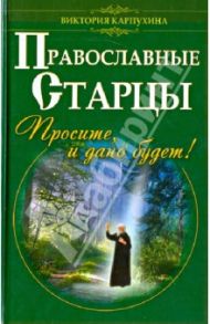 Православные старцы. Просите, и дано будет! / Карпухина Виктория