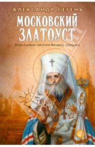 Московский Златоуст.Жизнь,свершения и проповеди святителя Филарета(Дроздова),митрополита Московского / Сегень Александр Юрьевич