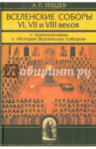 Вселенские соборы VI, VII и VIII веков. С приложениями к "Истории Вселенских соборов" / Лебедев Алексей Петрович