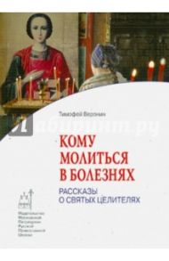 Кому молиться в болезнях. Рассказы о святых целителях / Веронин Тимофей Леонович