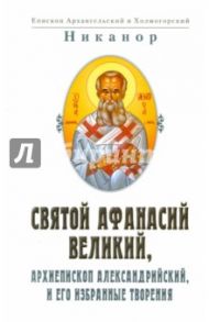Святой Афанасий Великий, архиепископ Александрийский, и его избранные творения / Никанор епископ Архангельский и Холмогорский