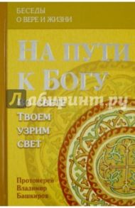 На пути к Богу: Во свете Твоем узрим свет / Протоиерей Владимир Башкиров