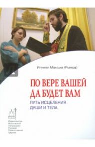 По вере вашей да будет вам. Путь исцеления души и тела / Игумен Максим Рыжов