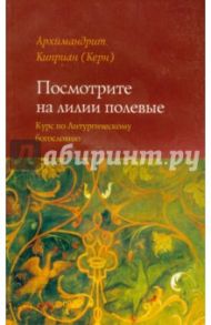 Посмотрите на лилии полевые. Курс лекций по литургическому богословию / Архимандрит Киприан (Керн)